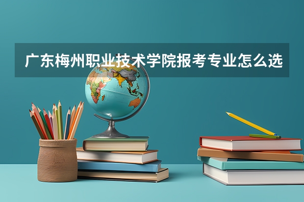 广东梅州职业技术学院报考专业怎么选？