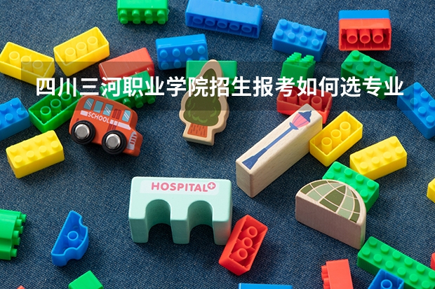 四川三河职业学院招生报考如何选专业？