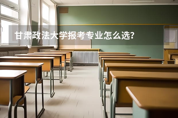 甘肃政法大学报考专业怎么选？