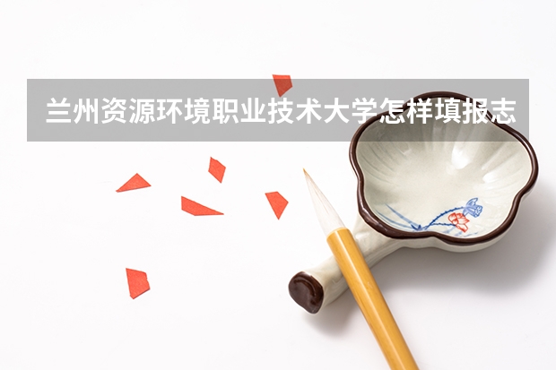 兰州资源环境职业技术大学怎样填报志愿和选专业？
