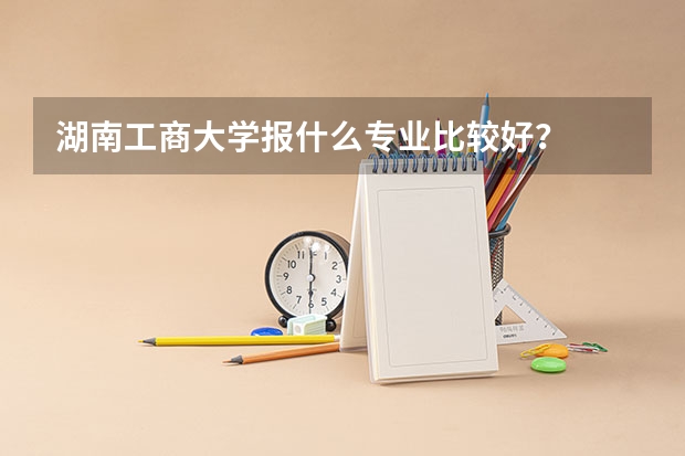 湖南工商大学报什么专业比较好?