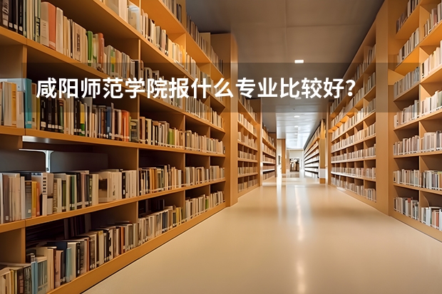 咸阳师范学院报什么专业比较好？