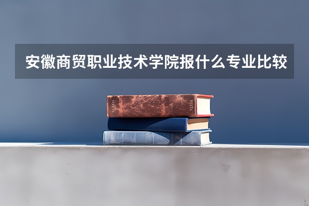 安徽商贸职业技术学院报什么专业比较好？