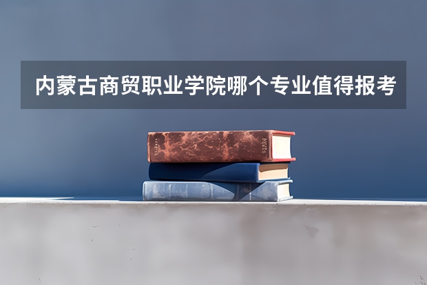内蒙古商贸职业学院哪个专业值得报考？
