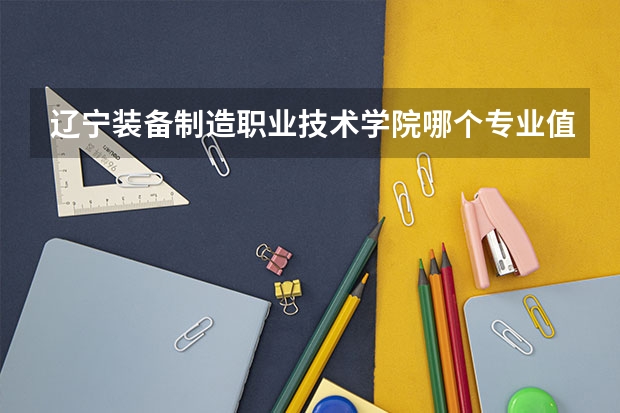 辽宁装备制造职业技术学院哪个专业值得报考？