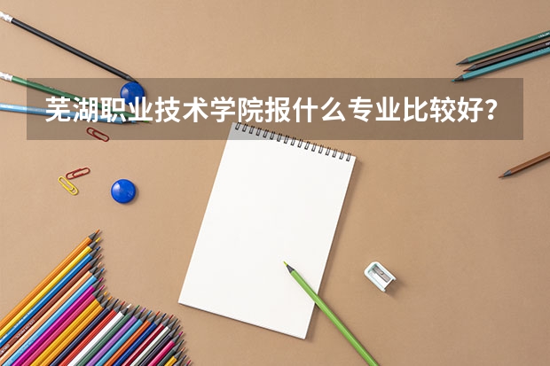 芜湖职业技术学院报什么专业比较好？