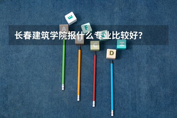 长春建筑学院报什么专业比较好？