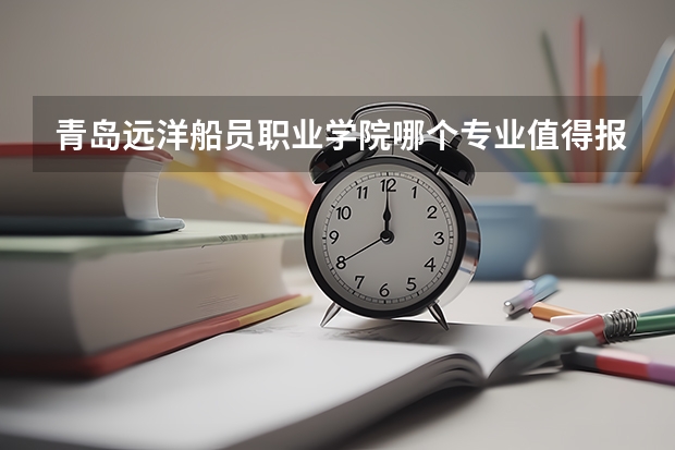 青岛远洋船员职业学院哪个专业值得报考？