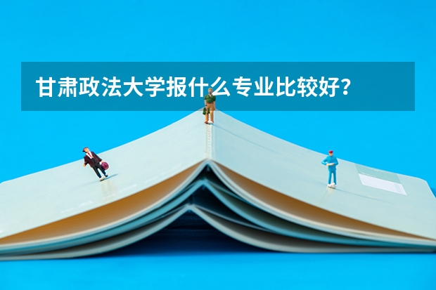 甘肃政法大学报什么专业比较好？