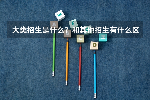 大类招生是什么？和其他招生有什么区别呢？