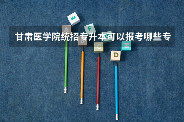 甘肃医学院统招专升本可以报考哪些专业？