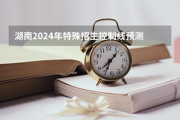 湖南2024年特殊招生控制线预测