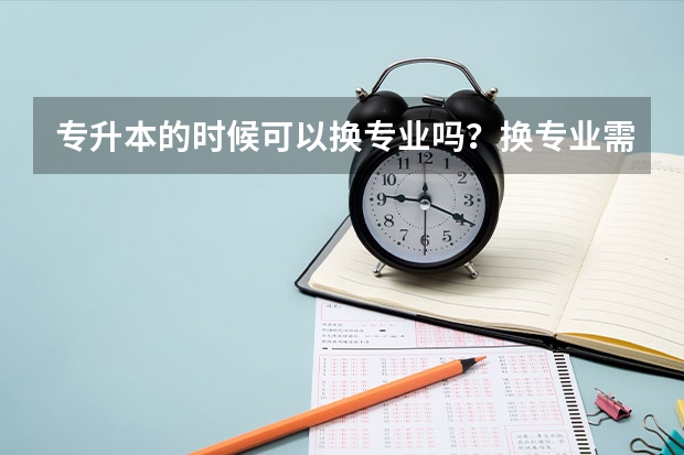 专升本的时候可以换专业吗？换专业需要满足哪些条件呢？