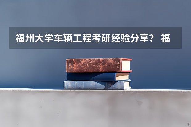 福州大学车辆工程考研经验分享？ 福州大学厦门工艺美术学院那个专业最好 是工业设计好还是艺设计好09年的考生