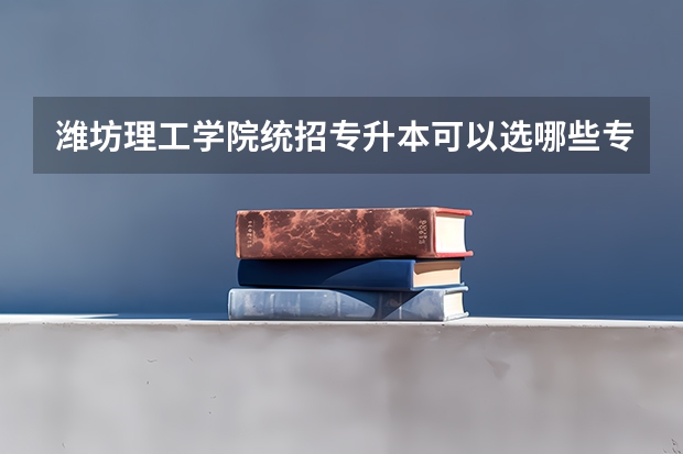 潍坊理工学院统招专升本可以选哪些专业报考？