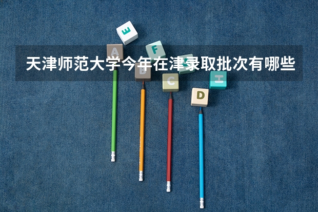 天津师范大学今年在津录取批次有哪些？各批次招生专业是如何安排的