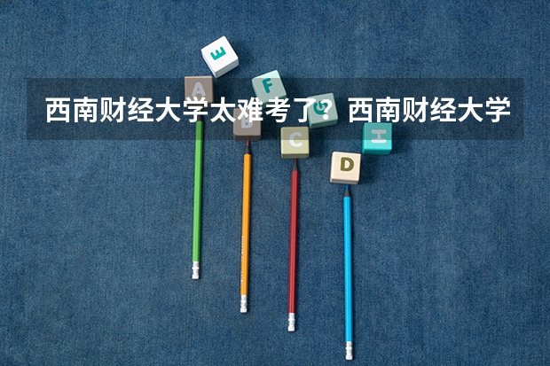 西南财经大学太难考了？西南财经大学不好专业有哪些？