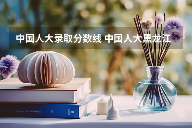 中国人大录取分数线 中国人大黑龙江录取分数线