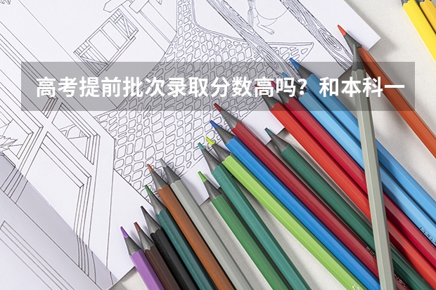 高考提前批次录取分数高吗？和本科一批有什么区别？
