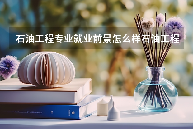 石油工程专业就业前景怎么样石油工程中国普通高等学校本科专业简介
