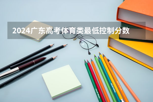 2024广东高考体育类最低控制分数线公布 最低多少分