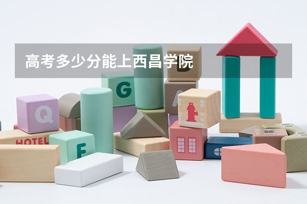 高考多少分能上西昌学院