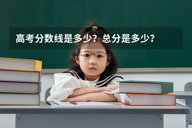 高考分数线是多少？总分是多少？