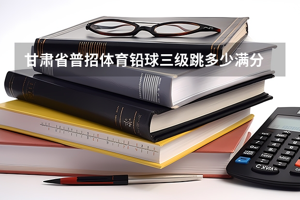 甘肃省普招体育铅球三级跳多少满分