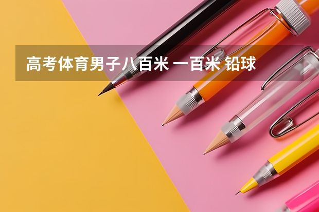 高考体育男子八百米 一百米 铅球 立定跳满分分别 是多少？ 跪求
