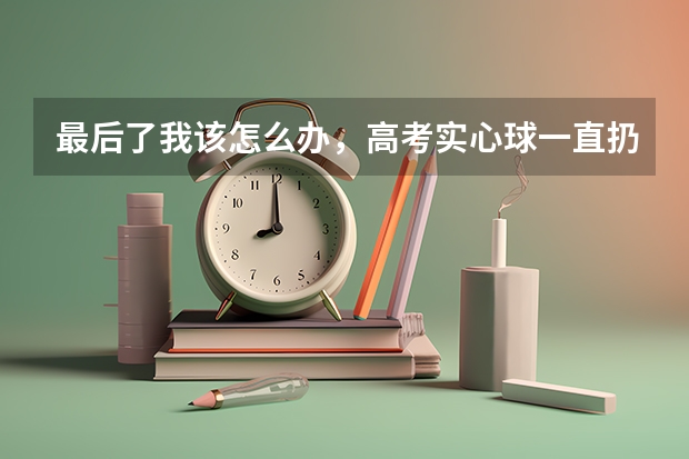 最后了我该怎么办,高考实心球一直扔不远,一直在13.2到12之间浮动,状态好才能13.2。上天改良