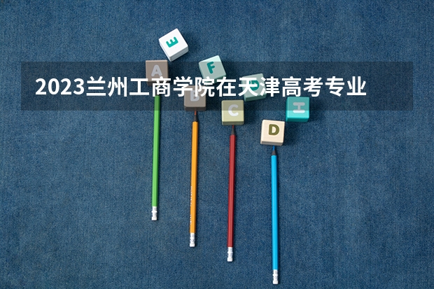 2023兰州工商学院在天津高考专业计划招生多少人