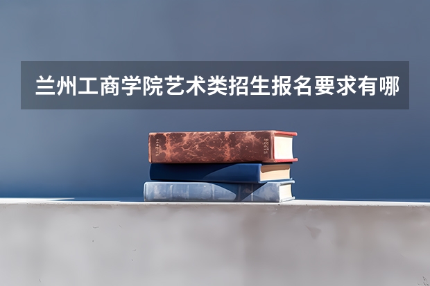 兰州工商学院艺术类招生报名要求有哪些？（特殊招生要求）
